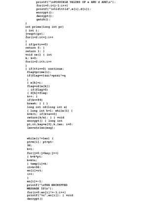 printf("nPOSSIBLE VALUES OF e AND d AREn");
for(i=0;i<j-1;i++)
printf("n%ldt%ld",e[i],d[i]);
encrypt();
decrypt();
getch();
}
int prime(long int pr)
{ int i;
j=sqrt(pr);
for(i=2;i<=j;i++
)
{ if(pr%i==0)
return 0; }
return 1; }
void ce() { int
k; k=0;
for(i=2;i<t;i++
)
{ if(t%i==0) continue;
flag=prime(i);
if(flag==1&&i!=p&&i!=q
)
{ e[k]=i;
flag=cd(e[k])
; if(flag>0)
{ d[k]=flag;
k++; }
if(k==99)
break; } } }
long int cd(long int x)
{ long int k=1; while(1) {
k=k+t; if(k%x==0)
return(k/x); } } void
encrypt() { long int
pt,ct,key=e[0],k,len; i=0;
len=strlen(msg);
while(i!=len) {
pt=m[i]; pt=pt-
96;
k=1;
for(j=0;j<key;j++)
{ k=k*pt;
k=k%n;
} temp[i]=k;
ct=k+96;
en[i]=ct;
i++;
}
en[i]=-1;
printf("nTHE ENCRYPTED
MESSAGE ISn");
for(i=0;en[i]!=-1;i++)
printf("%c",en[i]); } void
decrypt()
 