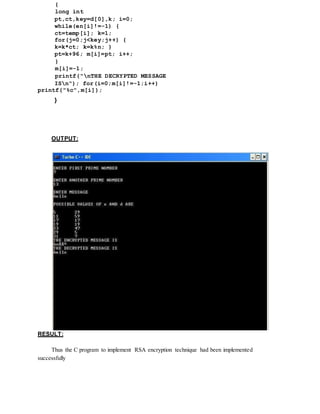 {
long int
pt,ct,key=d[0],k; i=0;
while(en[i]!=-1) {
ct=temp[i]; k=1;
for(j=0;j<key;j++) {
k=k*ct; k=k%n; }
pt=k+96; m[i]=pt; i++;
}
m[i]=-1;
printf("nTHE DECRYPTED MESSAGE
ISn"); for(i=0;m[i]!=-1;i++)
printf("%c",m[i]);
}
OUTPUT:
RESULT:
Thus the C program to implement RSA encryption technique had been implemented
successfully
 