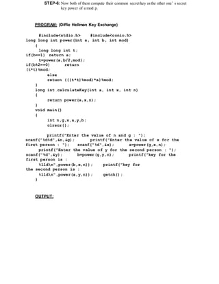 STEP-6: Now both of them compute their common secret key asthe other one’ s secret
key power of a mod p.
PROGRAM: (Diffie Hellman Key Exchange)
#include<stdio.h> #include<conio.h>
long long int power(int a, int b, int mod)
{
long long int t;
if(b==1) return a;
t=power(a,b/2,mod);
if(b%2==0) return
(t*t)%mod;
else
return (((t*t)%mod)*a)%mod;
}
long int calculateKey(int a, int x, int n)
{
return power(a,x,n);
}
void main()
{
int n,g,x,a,y,b;
clrscr();
printf("Enter the value of n and g : ");
scanf("%d%d",&n,&g); printf("Enter the value of x for the
first person : "); scanf("%d",&x); a=power(g,x,n);
printf("Enter the value of y for the second person : ");
scanf("%d",&y); b=power(g,y,n); printf("key for the
first person is :
%lldn",power(b,x,n)); printf("key for
the second person is :
%lldn",power(a,y,n)); getch();
}
OUTPUT:
 