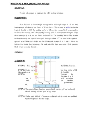 PRACTICAL-8 IM PLEMENTATION OF MD5
OBJECTIVE:
To write a C program to implement the MD5 hashing technique.
DESCRIPTION:
MD5 processes a variable-length message into a fixed-length output of 128 bits. The
input message is broken up into chunks of 512-bit blocks. The message is padded so that its
length is divisible by 512. The padding works as follows: first a single bit, 1, is appended to
the end of the message. This is followed by as many zeros as are required to b ring the length
of the message up to 64 bits less than a multiple of 512. The remaining bits are filled up with
64 bits representing the length of the original message, modulo 264
.The main M D5 algorithm
operates on a 128-bit state, divided into four 32-bit words, denoted A, B, C, and D. These are
initialized to certain fixed constants. The main algorithm then uses each 512-bit message
block in turn to modify the state .
EXAMPLE:
ALGORITHM:
STEP-1: Read the 128-bit plain text.
STEP-2: Divide into four blocks of 32-
bits named as A, B, C and D.
STEP-3: Compute the
functions f, g, h
and i with operations
such as, rotations,
permutations,
etc,.
STEP-4: The output of these functions are combined together as F and performed
circular shifting and then given to key round.
STEP-5: Finally, right shift of ‘ s’ times are performed and the results are combined
together to produce the final output.
 