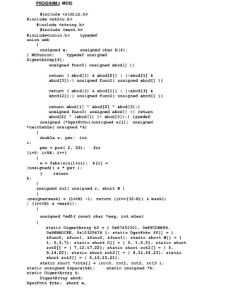PROGRAM:( MD5)
#include <stdlib.h>
#include <stdio.h>
#include <string.h>
#include <math.h>
#include<conio.h> typedef
union uwb
{
unsigned w; unsigned char b[4];
} MD5union; typedef unsigned
DigestArray[4];
unsigned func0( unsigned abcd[] ){
return ( abcd[1] & abcd[2]) | (~abcd[1] &
abcd[3]);} unsigned func1( unsigned abcd[] ){
return ( abcd[3] & abcd[1]) | (~abcd[3] &
abcd[2]);} unsigned func2( unsigned abcd[] ){
return abcd[1] ^ abcd[2] ^ abcd[3];}
unsigned func3( unsigned abcd[] ){ return
abcd[2] ^ (abcd[1] |~ abcd[3]);} typedef
unsigned (*DgstFctn)(unsigned a[]); unsigned
*calctable( unsigned *k)
{
double s, pwr; int
i;
pwr = pow( 2, 32); for
(i=0; i<64; i++)
{
s = fabs(sin(1+i)); k[i] =
(unsigned)( s * pwr );
} return
k;
}
unsigned rol( unsigned r, short N )
{
unsigned mask1 = (1<<N) -1; return ((r>>(32-N)) & mask1)
| ((r<<N) & ~mask1);
}
unsigned *md5( const char *msg, int mlen)
{
static DigestArray h0 = { 0x67452301, 0xEFCDAB89,
0x98BADCFE, 0x10325476 }; static DgstFctn ff[] = {
&func0, &func1, &func2, &func3}; static short M[] = {
1, 5,3,7}; static short O[] = { 0, 1,5,0}; static short
rot0[] = { 7,12,17,22}; static short rot1[] = { 5,
9,14,20}; static short rot2[] = { 4,11,16,23}; static
short rot3[] = { 6,10,15,21};
static short *rots[] = {rot0, rot1, rot2, rot3 };
static unsigned kspace[64]; static unsigned *k;
static DigestArray h;
DigestArray abcd;
DgstFctn fctn; short m,
 