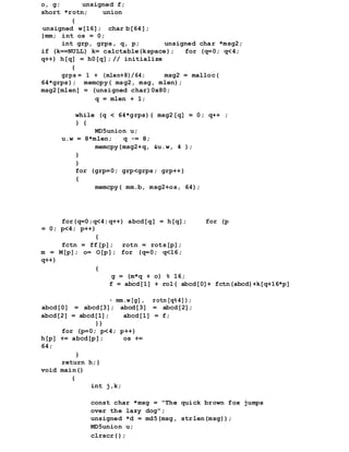o, g; unsigned f;
short *rotn; union
{
unsigned w[16]; char b[64];
}mm; int os = 0;
int grp, grps, q, p; unsigned char *msg2;
if (k==NULL) k= calctable(kspace); for (q=0; q<4;
q++) h[q] = h0[q]; // initialize
{
grps = 1 + (mlen+8)/64; msg2 = malloc(
64*grps); memcpy( msg2, msg, mlen);
msg2[mlen] = (unsigned char)0x80;
q = mlen + 1;
while (q < 64*grps){ msg2[q] = 0; q++ ;
} {
MD5union u;
u.w = 8*mlen; q -= 8;
memcpy(msg2+q, &u.w, 4 );
}
}
for (grp=0; grp<grps; grp++)
{
memcpy( mm.b, msg2+os, 64);
for(q=0;q<4;q++) abcd[q] = h[q]; for (p
= 0; p<4; p++)
{
fctn = ff[p]; rotn = rots[p];
m = M[p]; o= O[p]; for (q=0; q<16;
q++)
{
g = (m*q + o) % 16;
f = abcd[1] + rol( abcd[0]+ fctn(abcd)+k[q+16*p]
+ mm.w[g], rotn[q%4]);
abcd[0] = abcd[3]; abcd[3] = abcd[2];
abcd[2] = abcd[1]; abcd[1] = f;
}}
for (p=0; p<4; p++)
h[p] += abcd[p]; os +=
64;
}
return h;}
void main()
{
int j,k;
const char *msg = "The quick brown fox jumps
over the lazy dog";
unsigned *d = md5(msg, strlen(msg));
MD5union u;
clrscr();
 