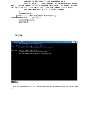 printf("t MD5 ENCRYPTION ALGORITHM IN C
nn"); printf("Input String to be Encrypted using
MD5 : nt%s",msg); printf("nnThe MD5 code for input string
is: n"); printf("t= 0x"); for (j=0;j<4; j++){ u.w = d[j];
for (k=0;k<4;k++) printf("%02x",u.b[k]);
}
printf("n");
printf("nt MD5 Encyption Successfully
Completed!!!nn"); getch();
system("pause");
getch();}
OUTPUT:
RESULT:
Thus the implementation of MD5 hashing algorithm had been implemented successfully using
C.
 