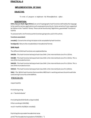PRACTICAL-9
IMPLEMENTATION OF SHA1
OBJECTIVE:
To write a C program to implement the Monoalphabetic cipher.
DESCRIPTION:
SHA ( Secure Hash Algorithms ) are setof cryptographichashfunctionsdefinedbythe language
to be usedforvariousapplicationssuchaspassword security etc. Some variantsof itare supported
by Pythoninthe “hashlib”library.These canbe foundusing“algorithms_guaranteed”functionof
hashlib
To proceed with, letsfirstdiscuss the functions goingtobe usedinthisarticle.
Functionsassociated:
encode() :Convertsthe stringintobytestobe acceptable byhashfunction.
hexdigest() :Returns the encodeddatainhexadecimal format.
SHA Hash
The differentSHA hashfunctions are explainedbelow.
SHA256 : Thishashfunction belongtohashclassSHA-2, the internal block size of itis32 bits.
SHA384 : Thishashfunction belongtohashclassSHA-2, the internal block size of itis32 bits. Thisis
one of the truncated version.
SHA224 : Thishashfunction belongtohashclassSHA-2, the internal block size of itis32 bits. Thisis
one of the truncated version.
SHA512 : Thishashfunction belongtohashclassSHA-2, the internal block size of itis64 bits.
SHA1 : The 160 bit hashfunctionthatresemblesMD5hash inworkingandwas discontinuedtobe
usedseeingitssecurity vulnerabilities.
PROGRAM:
importhashlib
# initializingstring
str = "GeeksforGeeks"
# encodingGeeksforGeeksusingencode()
# thensendingtoSHA256()
result=hashlib.sha256(str.encode())
# printingthe equivalenthexadecimal value.
print("The hexadecimal equivalentof SHA256is: ")
 