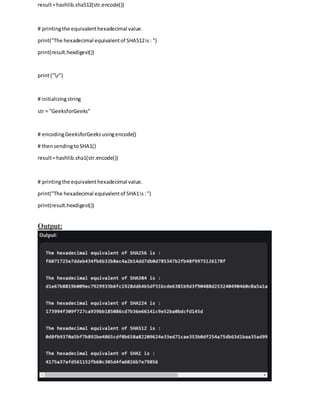 result=hashlib.sha512(str.encode())
# printingthe equivalenthexadecimal value.
print("The hexadecimal equivalentof SHA512is: ")
print(result.hexdigest())
print("r")
# initializingstring
str = "GeeksforGeeks"
# encodingGeeksforGeeksusingencode()
# thensendingtoSHA1()
result=hashlib.sha1(str.encode())
# printingthe equivalenthexadecimal value.
print("The hexadecimal equivalentof SHA1is:")
print(result.hexdigest())
Output:
 