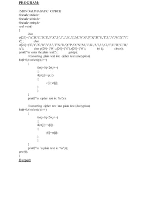 PROGRAM:
//MONOALPHABATIC CIPHER
#include<stdio.h>
#include<conio.h>
#include<string.h>
void main()
{
char
pt[26]={'A','B','C','D','E','F','G','H','I','J','K','L','M','N','O','P','Q','R','S','T','U','V','W','X','Y','
Z'}; char
ct[26]={'Z','Y','X','W','V','U','T','S','R','Q','P','O','N','M','L','K','J','I','H','G','F','E','D','C','B','
A'}; char p[20]={'0'},c[20]={'0'},r[20]={'0'}; int i,j; clrscr();
printf("n enter the plain text:"); gets(p);
//converting plain text into cipher text (encryption)
for(i=0;i<strlen(p);i++)
{
for(j=0;j<26;j++)
{
if(pt[j]==p[i])
{
c[i]=ct[j];
}
}
}
printf("n cipher text is: %s",c);
//converting cipher text into plain text (decryption)
for(i=0;i<strlen(c);i++)
{
for(j=0;j<26;j++)
{
if(ct[j]==c[i])
{
r[i]=pt[j];
}
}
}
printf("n n plain text is: %s",r);
getch();
}
Output:
 