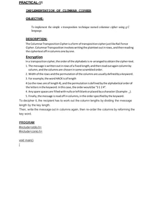 PRACTICAL-11
IMPLEMENTATION OF CLUMNAR CIPHER
OBJECTIVE:
To implement the simple s transposition technique named columnar cipher using g C
language.
DESCRIPTION:
The ColumnarTranspositionCipherisaform of transpositioncipherjustlikeRail Fence
Cipher. ColumnarTransposition involves writingthe plaintextoutinrows, andthenreading
the ciphertextoff incolumns one byone.
Encryption
Ina transposition cipher, the orderof the alphabetsisre-arrangedtoobtainthe cipher-text.
1. The message iswrittenoutinrowsof a fixedlength, andthenreadoutagaincolumn by
column,and the columnsare choseninsome scrambled order.
2. Widthof the rows andthe permutation of the columns are usually definedbyakeyword.
3. For example, the wordHACK isof length
4 (sothe rows are of length4),and the permutationisdefinedbythe alphabetical orderof
the lettersinthe keyword. Inthiscase, the orderwould be “3 1 2 4”.
4. Any spare spacesare filledwithnullsorleftblankorplacedbyacharacter (Example:_).
5. Finally, the message isreadoff incolumns, inthe orderspecified bythe keyword.
To decipher it, the recipient has to work out the column lengths by dividing the message
length by the key length.
Then, write the message out in columns again, then re-order the columns by reforming the
key word.
PROGRAM
#include<stdio.h>
#include<conio.h>
void main()
{
 