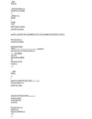 else
stop=5;
for(j=0;j<stop;j++)
{printf("%c",p1[i][j]);
}
if(flag==1)
break;
}
p1[i][j]
='0';
plen=istop*5+jstop;
//printf("%d",plen);
printf("n ENTER KEY (NUMBER OF 5 COLOUMNS BETWEEN 1TO5)");
for(i=0;i<5;i++)
scanf("%d",&k[i]);
//ENCRYPTION
PART::::::::::::::::::::::::::::::::::::::::::::::: count=0;
for(i=0;i<5;i++) { for(j=0;j<20;j++)
{ if(p1[j][k[i]-
1]!='0')
{e[count]=p1[j][k[i]-
1];
e[count+1]='0';
count++;
}
else
break;
}
}
printf("n ENCRYPTED TEXT::::::::::::");
for(i=0;i<plen;i++)
printf("%c",e[i]);
//DECRTYPTION PART:::::::::::::::
devide=plen/5;
mod=plen%5;
count=0;
for(i=0;i<5;i++) {
printf("n");
for(j=0;j<devide+1;j
++)
{
 