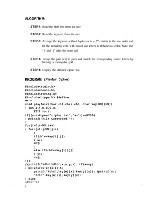 ALGORITHM:
STEP-1: Read the plain text from the user.
STEP-2: Read the keyword from the user.
STEP-3: Arrange the keyword without duplicates in a 5*5 matrix in the row order and
fill the remaining cells with missed out letters in alphabetical order. Note that
‘ i’ and ‘ j’ takes the same cell.
STEP-4: Group the plain text in pairs and match the corresponding corner letters by
forming a rectangular grid.
STEP-5: Display the obtained cipher text.
PROGRAM: (Playfair Cipher)
#include<stdio.h>
#include<conio.h>
#include<string.h>
#include<ctype.h> #define
MX 5
void playfair(char ch1,char ch2, char key[MX][MX])
{ int i,j,w,x,y,z;
FILE *out;
if((out=fopen("cipher.txt","a+"))==NULL)
{ printf("File Currupted.");
}
for(i=0;i<MX;i++)
{ for(j=0;j<MX;j++)
{
if(ch1==key[i][j])
{ w=i;
x=j;
}
else if(ch2==key[i][j])
{ y=i;
z=j;
}}}
//printf("%d%d %d%d",w,x,y,z); if(w==y)
{ x=(x+1)%5;z=(z+1)%5;
printf("%c%c",key[w][x],key[y][z]); fprintf(out,
"%c%c",key[w][x],key[y][z]);
} else
if(x==z)
{
 