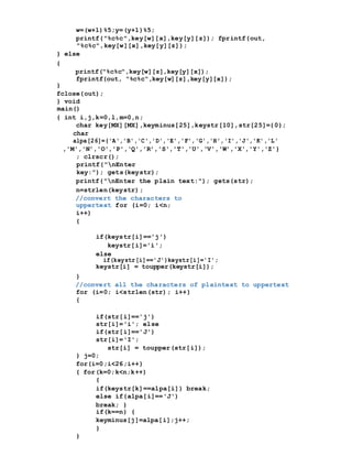 w=(w+1)%5;y=(y+1)%5;
printf("%c%c",key[w][x],key[y][z]); fprintf(out,
"%c%c",key[w][x],key[y][z]);
} else
{
printf("%c%c",key[w][z],key[y][x]);
fprintf(out, "%c%c",key[w][z],key[y][x]);
}
fclose(out);
} void
main()
{ int i,j,k=0,l,m=0,n;
char key[MX][MX],keyminus[25],keystr[10],str[25]={0};
char
alpa[26]={'A','B','C','D','E','F','G','H','I','J','K','L'
,'M','N','O','P','Q','R','S','T','U','V','W','X','Y','Z'}
; clrscr();
printf("nEnter
key:"); gets(keystr);
printf("nEnter the plain text:"); gets(str);
n=strlen(keystr);
//convert the characters to
uppertext for (i=0; i<n;
i++)
{
if(keystr[i]=='j')
keystr[i]='i';
else
if(keystr[i]=='J')keystr[i]='I';
keystr[i] = toupper(keystr[i]);
}
//convert all the characters of plaintext to uppertext
for (i=0; i<strlen(str); i++)
{
if(str[i]=='j')
str[i]='i'; else
if(str[i]=='J')
str[i]='I';
str[i] = toupper(str[i]);
} j=0;
for(i=0;i<26;i++)
{ for(k=0;k<n;k++)
{
if(keystr[k]==alpa[i]) break;
else if(alpa[i]=='J')
break; }
if(k==n) {
keyminus[j]=alpa[i];j++;
}
}
 