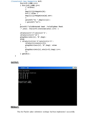 //construct key keymatrix k=0;
for(i=0;i<MX;i++)
{ for(j=0;j<MX;j++)
{ if(k<n)
{
key[i][j]=keystr[k];
k++;} else {
key[i][j]=keyminus[m];m++;
}
printf("%c ",key[i][j]);
} printf("n");
}
printf("nnEntered text :%snCipher Text
:",str); for(i=0;i<strlen(str);i++) {
if(str[i]=='J')str[i]='I';
if(str[i+1]=='0')
playfair(str[i],'X',key);
else
{ if(str[i+1]=='J')str[i+1]='I';
if(str[i]==str[i+1])
playfair(str[i],'X',key); else
{
playfair(str[i],str[i+1],key);i++;
}}
} getch();
}
OUTPUT:
RESULT:
Thus the Playfair cipher substitution technique had been implemented successfully.
 