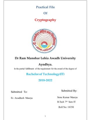 Practical File
Of
Cryptography
Dr Ram Manohar Lohia Awadh University
Ayodhya.
In the partial fulfillment of the requirement for the award of the degree of
Bachelor of Technology(IT)
2018-2022
Submitted To:
Er. Awadhesh Maurya
Submitted By:
Sonu Kumar Maurya
B.Tech 7th Sem IT
Roll No: 18350
1
 