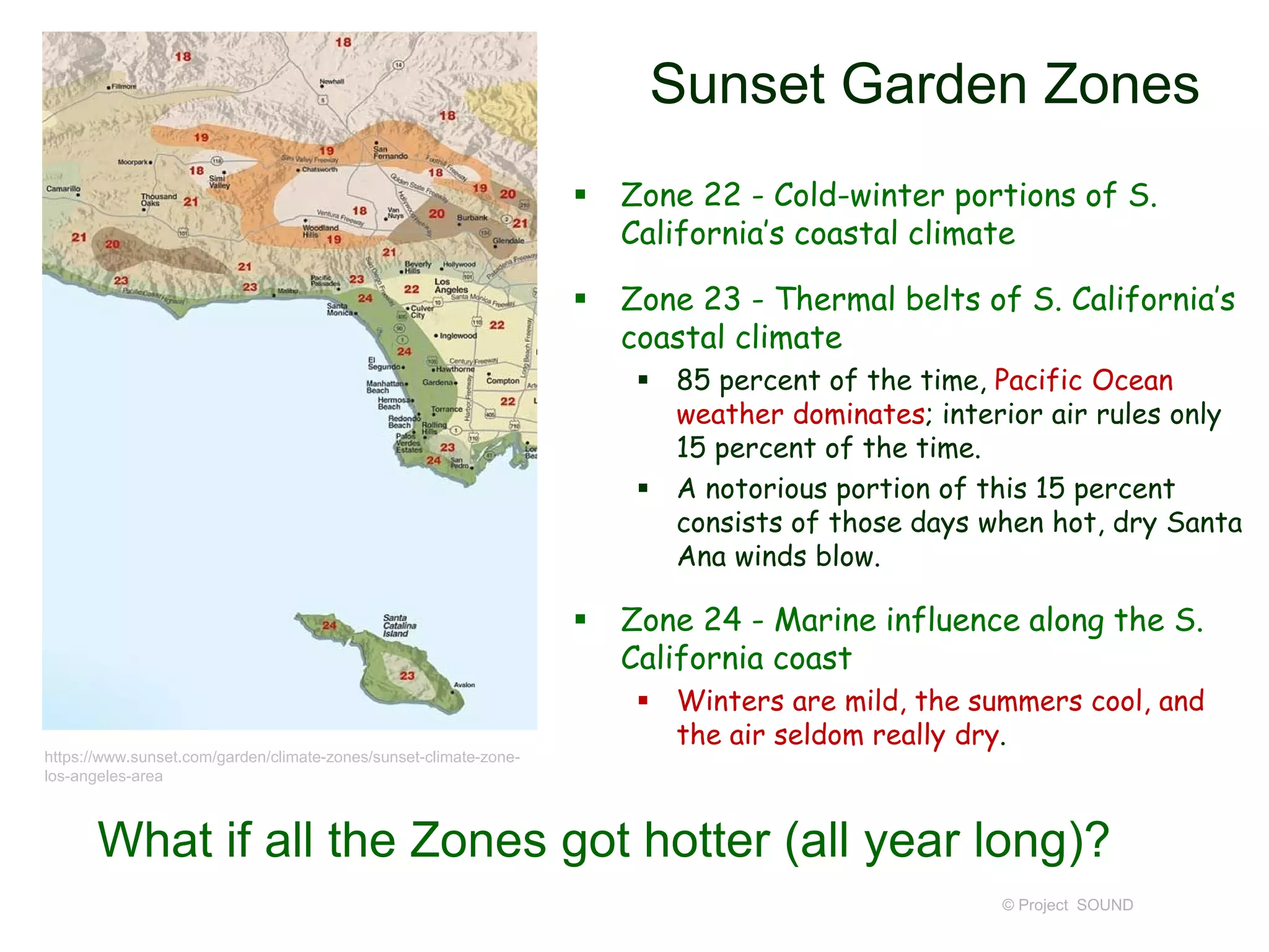 Sunset Garden Zones
 Zone 22 - Cold-winter portions of S.
California’s coastal climate
 Zone 23 - Thermal belts of S. California’s
coastal climate
 85 percent of the time, Pacific Ocean
weather dominates; interior air rules only
15 percent of the time.
 A notorious portion of this 15 percent
consists of those days when hot, dry Santa
Ana winds blow.
 Zone 24 - Marine influence along the S.
California coast
 Winters are mild, the summers cool, and
the air seldom really dry.
© Project SOUND
https://www.sunset.com/garden/climate-zones/sunset-climate-zone-
los-angeles-area
What if all the Zones got hotter (all year long)?
 