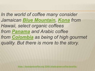 https://buyorganiccoffee.org/2240/shade-grown-coffee-benefits/
In the world of coffee many consider
Jamaican Blue Mountain, Kona from
Hawaii, select organic coffees
from Panama and Arabic coffee
from Colombia as being of high gourmet
quality. But there is more to the story.
 