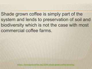 https://buyorganiccoffee.org/2240/shade-grown-coffee-benefits/
Shade grown coffee is simply part of the
system and lends to preservation of soil and
biodiversity which is not the case with most
commercial coffee farms.
 