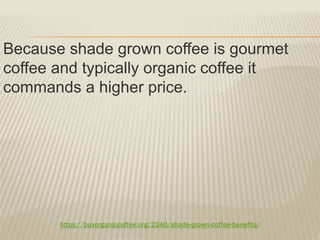 https://buyorganiccoffee.org/2240/shade-grown-coffee-benefits/
Because shade grown coffee is gourmet
coffee and typically organic coffee it
commands a higher price.
 