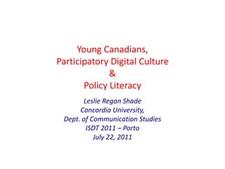 Young Canadians, Participatory Digital Culture & Policy Literacy Leslie Regan ShadeConcordia University, Dept. of Communication StudiesISDT 2011 – Porto July 22, 2011  