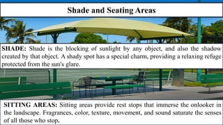 Shade and Seating Areas
SHADE: Shade is the blocking of sunlight by any object, and also the shadow
created by that object. A shady spot has a special charm, providing a relaxing refuge
protected from the sun's glare.
SITTING AREAS: Sitting areas provide rest stops that immerse the onlooker in
the landscape. Fragrances, color, texture, movement, and sound saturate the senses
of all those who stop.
 