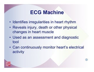 ECG Machine
•  Identifies irregularities in heart rhythm
•  Reveals injury, death or other physical
changes in heart muscle
•  Used as an assessment and diagnostic
tool
•  Can continuously monitor heart’s electrical
activity
I
 