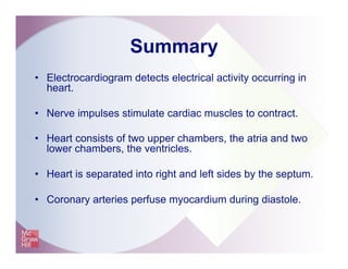 Summary
•  Electrocardiogram detects electrical activity occurring in
heart.
•  Nerve impulses stimulate cardiac muscles to contract.
•  Heart consists of two upper chambers, the atria and two
lower chambers, the ventricles.
•  Heart is separated into right and left sides by the septum.
•  Coronary arteries perfuse myocardium during diastole.
 