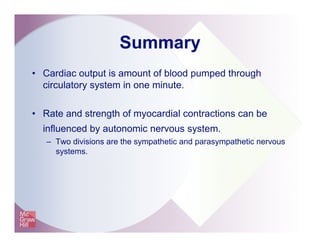 Summary
•  Cardiac output is amount of blood pumped through
circulatory system in one minute.
•  Rate and strength of myocardial contractions can be
influenced by autonomic nervous system.
–  Two divisions are the sympathetic and parasympathetic nervous
systems.
 