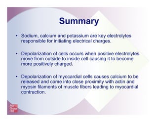 Summary
•  Sodium, calcium and potassium are key electrolytes
responsible for initiating electrical charges.
•  Depolarization of cells occurs when positive electrolytes
move from outside to inside cell causing it to become
more positively charged.
•  Depolarization of myocardial cells causes calcium to be
released and come into close proximity with actin and
myosin filaments of muscle fibers leading to myocardial
contraction.
 