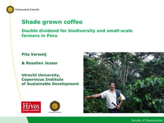 Faculty of Geosciences
Shade grown coffee
Double dividend for biodiversity and small-scale
farmers in Peru
Pita Verweij
& Rosalien Jezeer
Utrecht University,
Copernicus Institute
of Sustainable Development
 