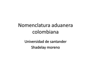 Nomenclatura aduanera
colombiana
Universidad de santander
Shadelay moreno
 