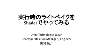 実行時のライトベイクを
Shaderでやってみる
Unity Technologies Japan
Developer Relation Manager / Engineer
黒河 優介
 