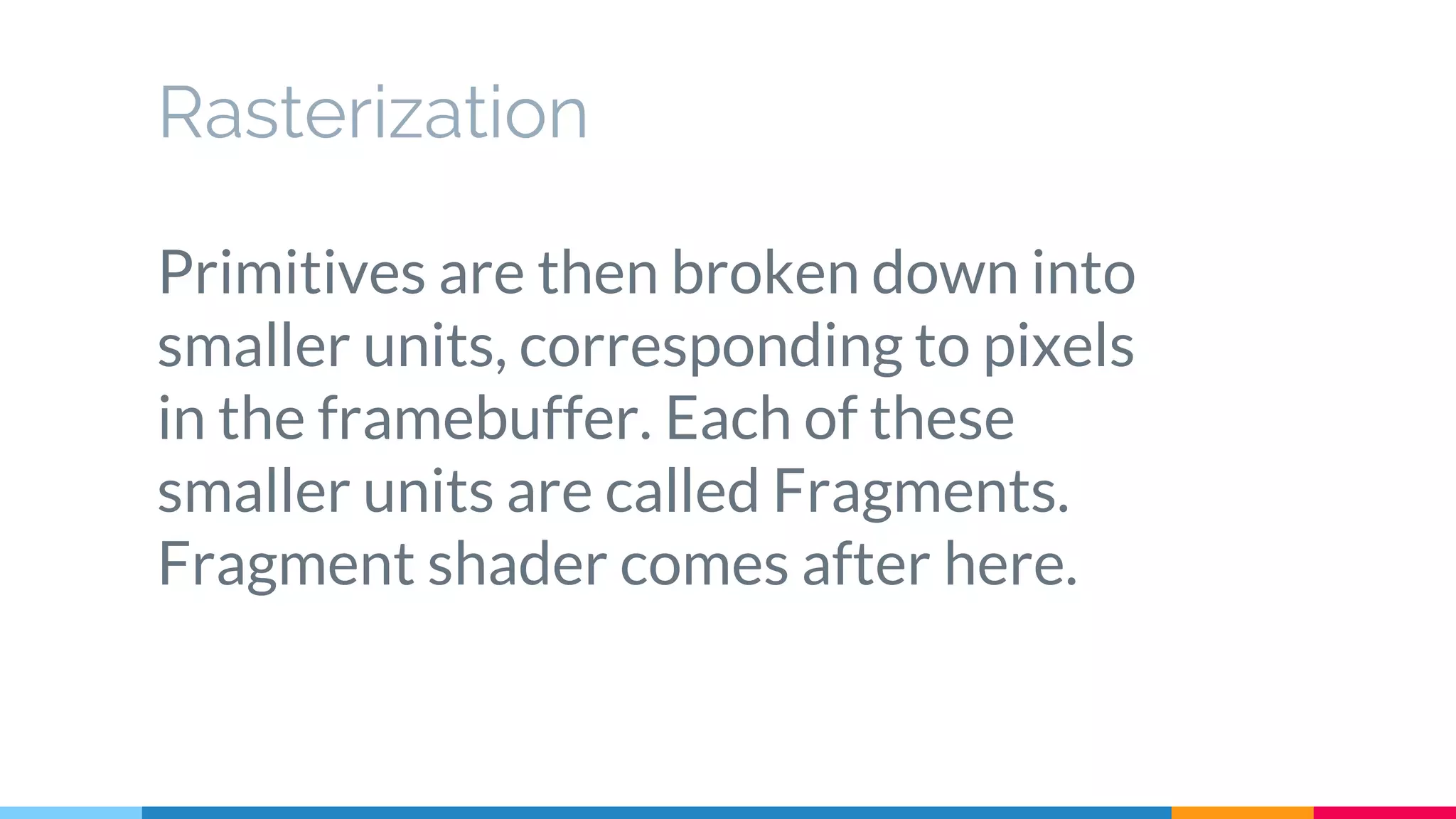 Rasterization
Primitives are then broken down into
smaller units, corresponding to pixels
in the framebuffer. Each of these
smaller units are called Fragments.
Fragment shader comes after here.
 
