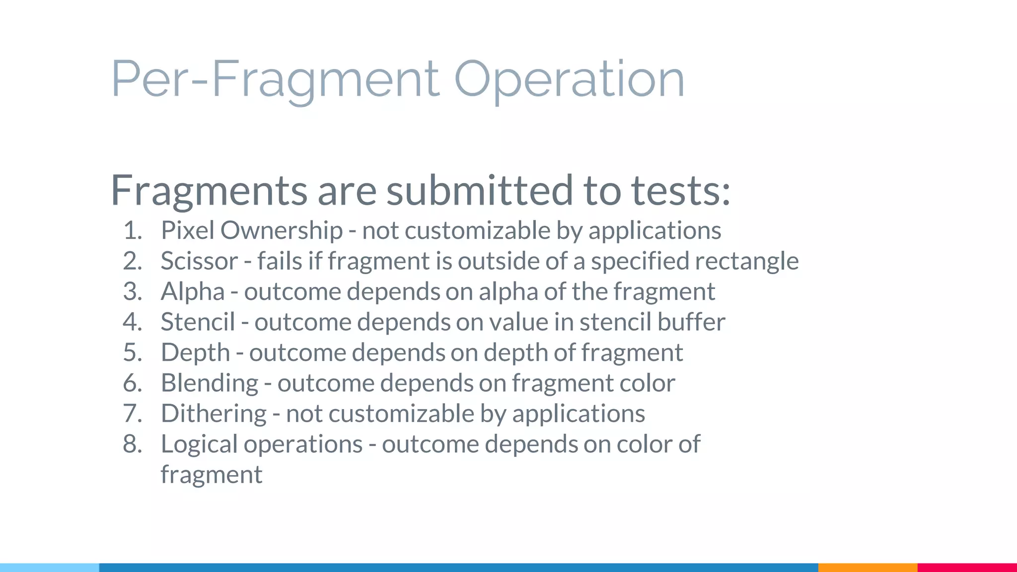 Per-Fragment Operation
Fragments are submitted to tests:
1. Pixel Ownership - not customizable by applications
2. Scissor - fails if fragment is outside of a specified rectangle
3. Alpha - outcome depends on alpha of the fragment
4. Stencil - outcome depends on value in stencil buffer
5. Depth - outcome depends on depth of fragment
6. Blending - outcome depends on fragment color
7. Dithering - not customizable by applications
8. Logical operations - outcome depends on color of
fragment
 