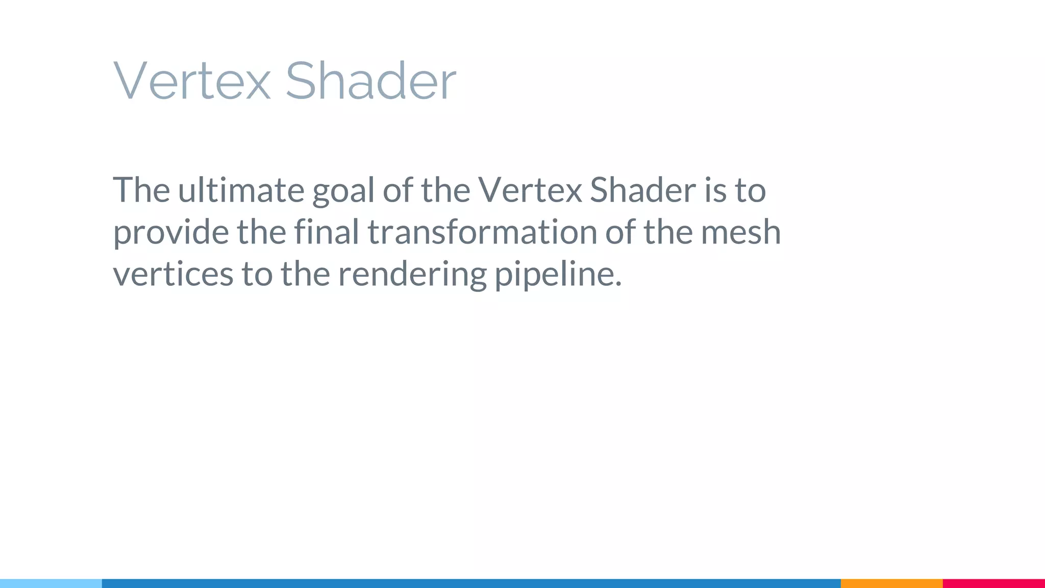 The ultimate goal of the Vertex Shader is to
provide the final transformation of the mesh
vertices to the rendering pipeline.
Vertex Shader
 