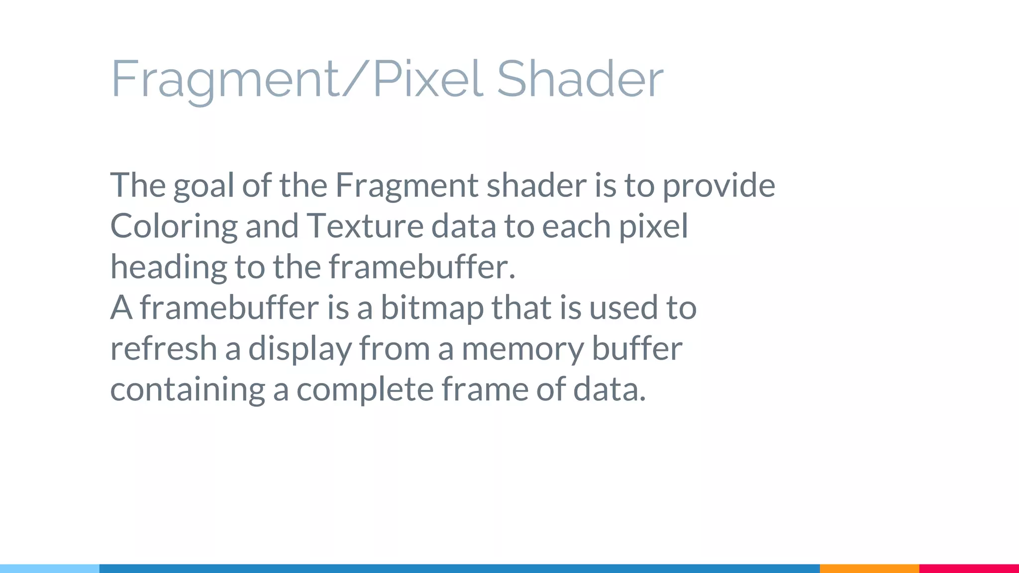 The goal of the Fragment shader is to provide
Coloring and Texture data to each pixel
heading to the framebuffer.
A framebuffer is a bitmap that is used to
refresh a display from a memory buffer
containing a complete frame of data.
Fragment/Pixel Shader
 