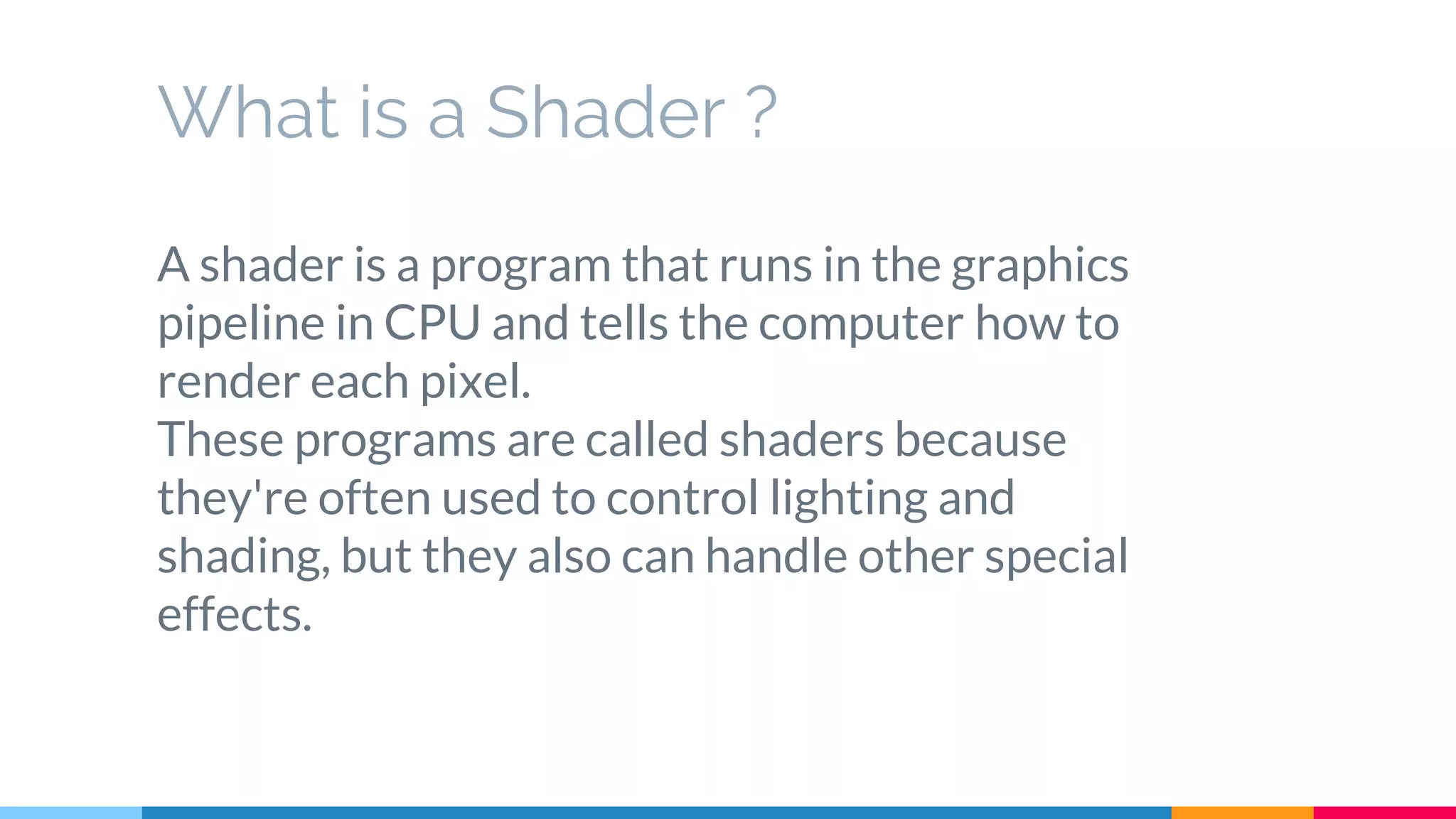 What is a Shader ?
A shader is a program that runs in the graphics
pipeline in CPU and tells the computer how to
render each pixel.
These programs are called shaders because
they're often used to control lighting and
shading, but they also can handle other special
effects.
 