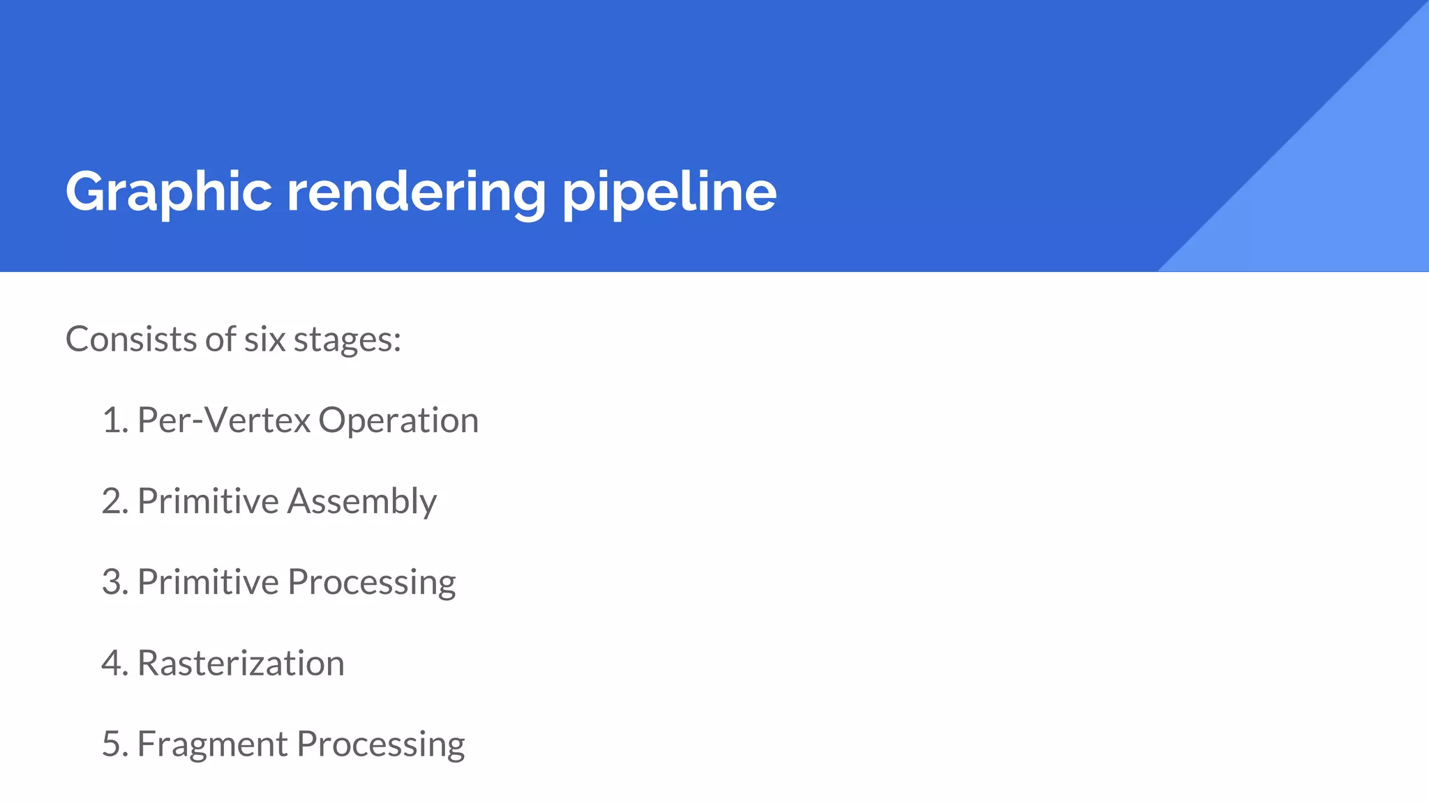Graphic rendering pipeline
Consists of six stages:
1. Per-Vertex Operation
2. Primitive Assembly
3. Primitive Processing
4. Rasterization
5. Fragment Processing
 