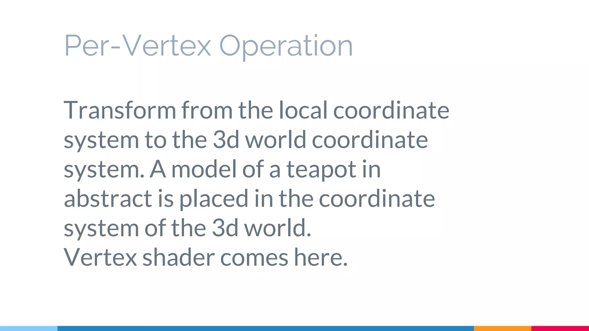 Per-Vertex Operation
Transform from the local coordinate
system to the 3d world coordinate
system. A model of a teapot in
abstract is placed in the coordinate
system of the 3d world.
Vertex shader comes here.
 