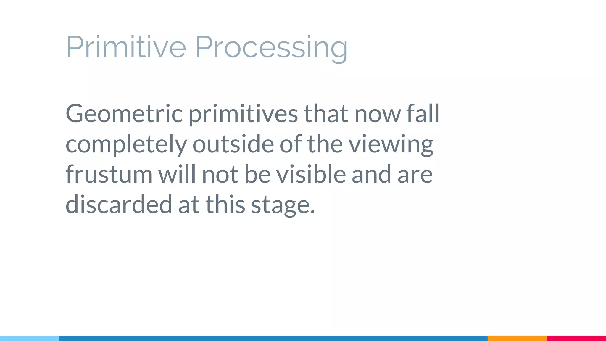 Primitive Processing
Geometric primitives that now fall
completely outside of the viewing
frustum will not be visible and are
discarded at this stage.
 