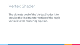 The ultimate goal of the Vertex Shader is to
provide the final transformation of the mesh
vertices to the rendering pipeline.
Vertex Shader
 
