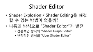 Shader Editor
• Shader Explosion / Shader Editing을 해결
할 수 있는 방법이 없을까?
• 나름의 방식으로 “Shader Editor”가 발전
• 전통적인 방식의 “Shader Graph Editor”
• 변칙적인 방식의 “Uber Shader Editor”
 