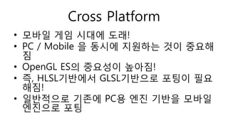 Cross Platform
• 모바일 게임 시대에 도래!
• PC / Mobile 을 동시에 지원하는 것이 중요해
짐
• OpenGL ES의 중요성이 높아짐!
• 즉, HLSL기반에서 GLSL기반으로 포팅이 필요
해짐!
• 일반적으로 기존에 PC용 엔진 기반을 모바일
엔진으로 포팅
 