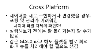 Cross Platform
• 셰이더를 새로 구현하거나 변경했을 경우,
포팅 및 관리가 어려워짐
– 셰이더 파일 자체의 파편화!
• 실행해보기 전에는 잘 돌아가는지 알 수가
없음!
• 같은 GLSL이라고 해도 플랫폼 별로 최적
화 이슈를 처리해야 할 필요도 생김
 
