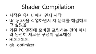 Shader Compilation
• 시작은 유니티에서 먼저 시작
• Unity 3.0을 작업하면서 저 문제를 해결해보
고 싶었음
• 기존 PC 엔진에 모바일 포팅하는 것이 아니
라 완전히 새로운 구성이 필요해짐
• HLSL2GLSL
• glsl-optimizer
 