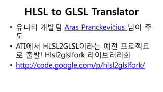 HLSL to GLSL Translator
• 유니티 개발팀 Aras Pranckevičius 님이 주
도
• ATI에서 HLSL2GLSL이라는 예전 프로젝트
로 출발! Hlsl2glslfork 라이브러리화
• http://code.google.com/p/hlsl2glslfork/
 