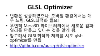GLSL Optimizer
• 변환은 성공하였으나, 모바일 환경에서는 매
우 느림. GLSL최적화 필요!
• 우연히 Mesa3D 라이브러리에서 새로운 컴파
일러를 만들고 있다는 것을 알게 됨.
• 참고해서 GLSL최적화 처리를 시도 glsl-
optimizer를 만듦
• http://github.com/aras-p/glsl-optimizer
 