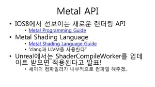Metal API
• IOS8에서 선보이는 새로운 랜더링 API
• Metal Programming Guide
• Metal Shading Language
• Metal Shading Language Guide
• “clang과 LLVM을 사용한다”
• Unreal에서는 ShaderCompileWorker를 업데
이트 받으면 적용된다고 발표!
• 셰이더 컴파일러가 내부적으로 컴파일 해주겠..
 