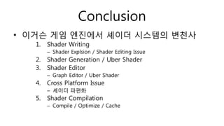 Conclusion
• 이거슨 게임 엔진에서 셰이더 시스템의 변천사
1. Shader Writing
– Shader Explsion / Shader Editing Issue
2. Shader Generation / Uber Shader
3. Shader Editor
– Graph Editor / Uber Shader
4. Cross Platform Issue
– 셰이더 파편화
5. Shader Compilation
– Compile / Optimize / Cache
 