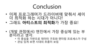 Conclusion
• 이제 프로그래머가 드라이버에 맞춰서 셰이
더 최적화 하는 시대가 아니다!
• 그래도 아티스트의 최적화가 가장 중요!
• (개발 관점에서) 엔진에서 가장 중심에 있는 부
분이라고 생각.
• 이 중심을 기반으로 데이터 구조와 렌더링 프로세스가 구성
• 관심 있게 보면 시대의 흐름이 보임
 