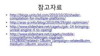 참고자료
• http://blogs.unity3d.com/2010/10/20/shader-
compilation-for-multiple-platforms/
• http://aras-p.info/blog/2010/09/29/glsl-optimizer/
• http://www.slideshare.net/cagetu/gdc-14-bringing-
unreal-engine-4-to-opengl
• http://www.slideshare.net/cagetu/mobile-
crossplatformchallenges-siggraph-
15528000?related=1&utm_campaign=related&utm_
medium=1&utm_source=2
 