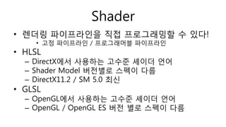 Shader
• 렌더링 파이프라인을 직접 프로그래밍할 수 있다!
• 고정 파이프라인 / 프로그래머블 파이프라인
• HLSL
– DirectX에서 사용하는 고수준 셰이더 언어
– Shader Model 버전별로 스펙이 다름
– DirectX11.2 / SM 5.0 최신
• GLSL
– OpenGL에서 사용하는 고수준 셰이더 언어
– OpenGL / OpenGL ES 버전 별로 스펙이 다름
 