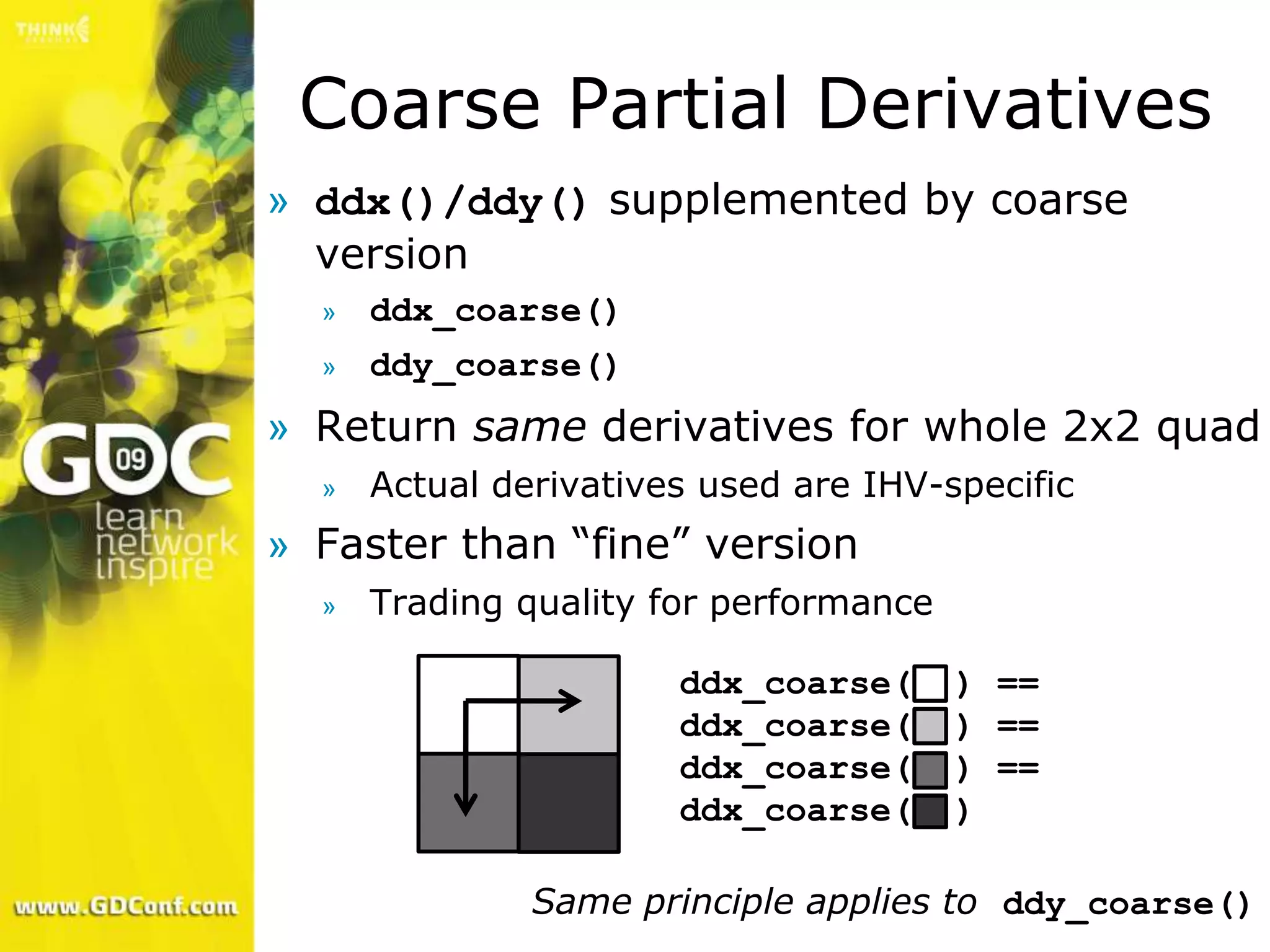 Coarse Partial Derivatives
» ddx()/ddy() supplemented by coarse
  version
  »   ddx_coarse()
  »   ddy_coarse()
» Return same derivatives for whole 2x2 quad
  »   Actual derivatives used are IHV-specific
» Faster than “fine” version
  »   Trading quality for performance

                       ddx_coarse(      ) ==
                       ddx_coarse(      ) ==
                       ddx_coarse(      ) ==
                       ddx_coarse(      )

               Same principle applies to ddy_coarse()
 
